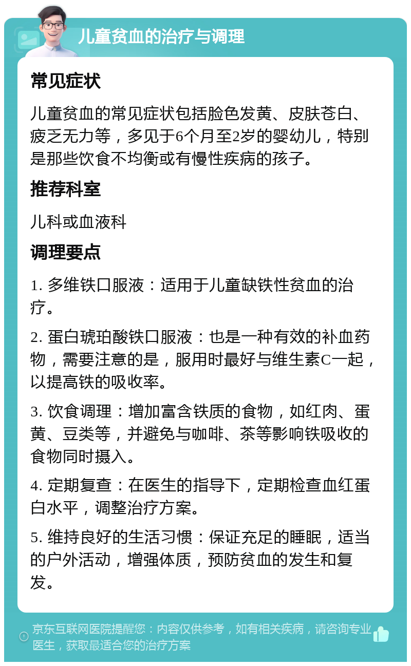 儿童贫血的治疗与调理 常见症状 儿童贫血的常见症状包括脸色发黄、皮肤苍白、疲乏无力等，多见于6个月至2岁的婴幼儿，特别是那些饮食不均衡或有慢性疾病的孩子。 推荐科室 儿科或血液科 调理要点 1. 多维铁口服液：适用于儿童缺铁性贫血的治疗。 2. 蛋白琥珀酸铁口服液：也是一种有效的补血药物，需要注意的是，服用时最好与维生素C一起，以提高铁的吸收率。 3. 饮食调理：增加富含铁质的食物，如红肉、蛋黄、豆类等，并避免与咖啡、茶等影响铁吸收的食物同时摄入。 4. 定期复查：在医生的指导下，定期检查血红蛋白水平，调整治疗方案。 5. 维持良好的生活习惯：保证充足的睡眠，适当的户外活动，增强体质，预防贫血的发生和复发。