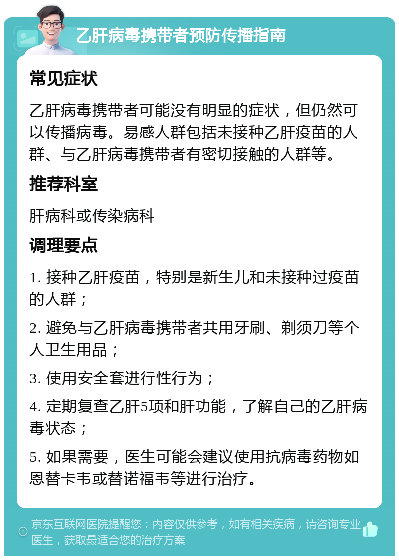 乙肝病毒携带者预防传播指南 常见症状 乙肝病毒携带者可能没有明显的症状，但仍然可以传播病毒。易感人群包括未接种乙肝疫苗的人群、与乙肝病毒携带者有密切接触的人群等。 推荐科室 肝病科或传染病科 调理要点 1. 接种乙肝疫苗，特别是新生儿和未接种过疫苗的人群； 2. 避免与乙肝病毒携带者共用牙刷、剃须刀等个人卫生用品； 3. 使用安全套进行性行为； 4. 定期复查乙肝5项和肝功能，了解自己的乙肝病毒状态； 5. 如果需要，医生可能会建议使用抗病毒药物如恩替卡韦或替诺福韦等进行治疗。