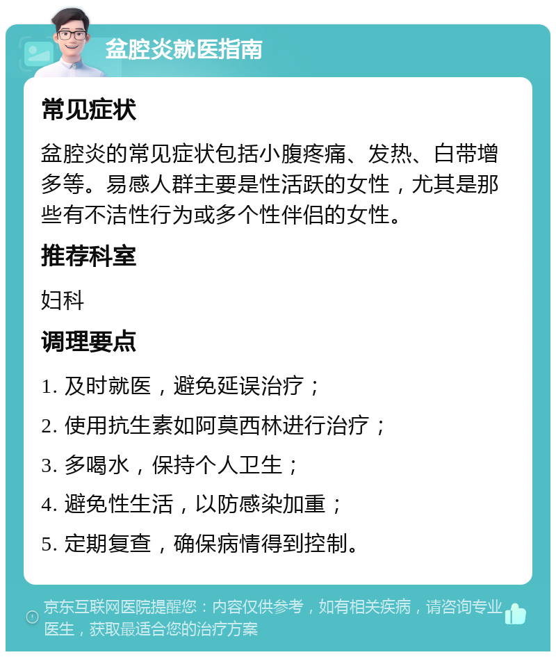 盆腔炎就医指南 常见症状 盆腔炎的常见症状包括小腹疼痛、发热、白带增多等。易感人群主要是性活跃的女性，尤其是那些有不洁性行为或多个性伴侣的女性。 推荐科室 妇科 调理要点 1. 及时就医，避免延误治疗； 2. 使用抗生素如阿莫西林进行治疗； 3. 多喝水，保持个人卫生； 4. 避免性生活，以防感染加重； 5. 定期复查，确保病情得到控制。