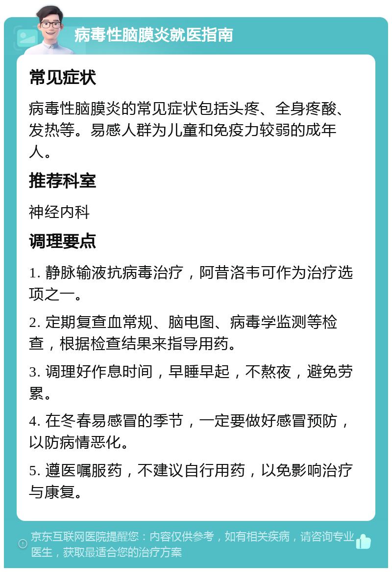 病毒性脑膜炎就医指南 常见症状 病毒性脑膜炎的常见症状包括头疼、全身疼酸、发热等。易感人群为儿童和免疫力较弱的成年人。 推荐科室 神经内科 调理要点 1. 静脉输液抗病毒治疗，阿昔洛韦可作为治疗选项之一。 2. 定期复查血常规、脑电图、病毒学监测等检查，根据检查结果来指导用药。 3. 调理好作息时间，早睡早起，不熬夜，避免劳累。 4. 在冬春易感冒的季节，一定要做好感冒预防，以防病情恶化。 5. 遵医嘱服药，不建议自行用药，以免影响治疗与康复。