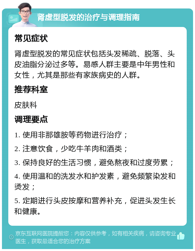 肾虚型脱发的治疗与调理指南 常见症状 肾虚型脱发的常见症状包括头发稀疏、脱落、头皮油脂分泌过多等。易感人群主要是中年男性和女性，尤其是那些有家族病史的人群。 推荐科室 皮肤科 调理要点 1. 使用非那雄胺等药物进行治疗； 2. 注意饮食，少吃牛羊肉和酒类； 3. 保持良好的生活习惯，避免熬夜和过度劳累； 4. 使用温和的洗发水和护发素，避免频繁染发和烫发； 5. 定期进行头皮按摩和营养补充，促进头发生长和健康。