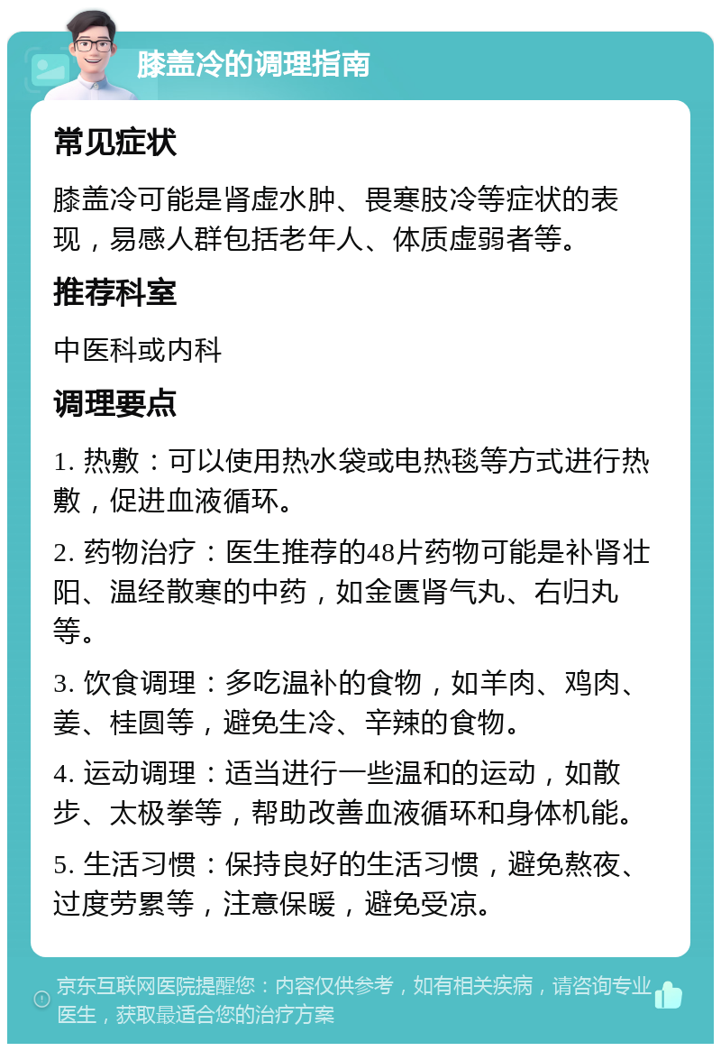 膝盖冷的调理指南 常见症状 膝盖冷可能是肾虚水肿、畏寒肢冷等症状的表现，易感人群包括老年人、体质虚弱者等。 推荐科室 中医科或内科 调理要点 1. 热敷：可以使用热水袋或电热毯等方式进行热敷，促进血液循环。 2. 药物治疗：医生推荐的48片药物可能是补肾壮阳、温经散寒的中药，如金匮肾气丸、右归丸等。 3. 饮食调理：多吃温补的食物，如羊肉、鸡肉、姜、桂圆等，避免生冷、辛辣的食物。 4. 运动调理：适当进行一些温和的运动，如散步、太极拳等，帮助改善血液循环和身体机能。 5. 生活习惯：保持良好的生活习惯，避免熬夜、过度劳累等，注意保暖，避免受凉。