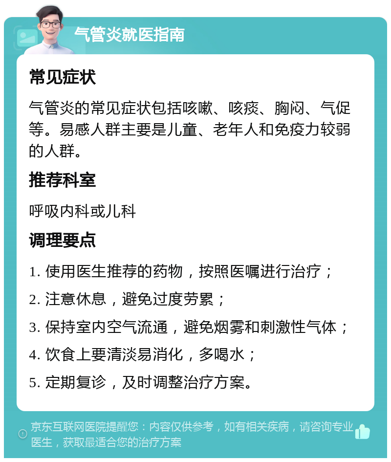 气管炎就医指南 常见症状 气管炎的常见症状包括咳嗽、咳痰、胸闷、气促等。易感人群主要是儿童、老年人和免疫力较弱的人群。 推荐科室 呼吸内科或儿科 调理要点 1. 使用医生推荐的药物，按照医嘱进行治疗； 2. 注意休息，避免过度劳累； 3. 保持室内空气流通，避免烟雾和刺激性气体； 4. 饮食上要清淡易消化，多喝水； 5. 定期复诊，及时调整治疗方案。