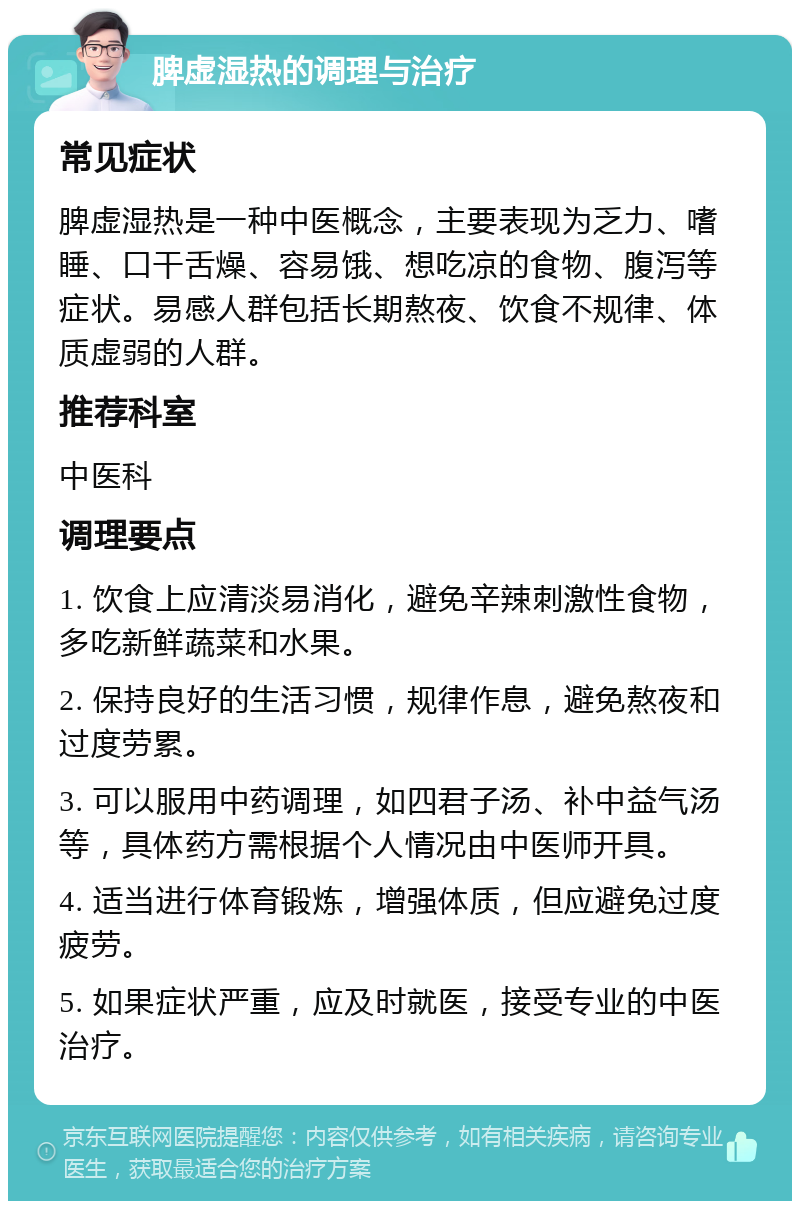 脾虚湿热的调理与治疗 常见症状 脾虚湿热是一种中医概念，主要表现为乏力、嗜睡、口干舌燥、容易饿、想吃凉的食物、腹泻等症状。易感人群包括长期熬夜、饮食不规律、体质虚弱的人群。 推荐科室 中医科 调理要点 1. 饮食上应清淡易消化，避免辛辣刺激性食物，多吃新鲜蔬菜和水果。 2. 保持良好的生活习惯，规律作息，避免熬夜和过度劳累。 3. 可以服用中药调理，如四君子汤、补中益气汤等，具体药方需根据个人情况由中医师开具。 4. 适当进行体育锻炼，增强体质，但应避免过度疲劳。 5. 如果症状严重，应及时就医，接受专业的中医治疗。