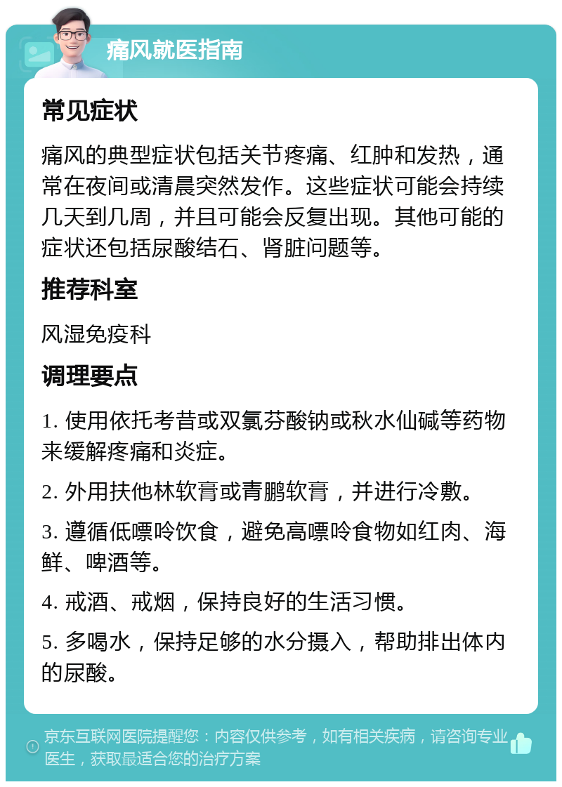 痛风就医指南 常见症状 痛风的典型症状包括关节疼痛、红肿和发热，通常在夜间或清晨突然发作。这些症状可能会持续几天到几周，并且可能会反复出现。其他可能的症状还包括尿酸结石、肾脏问题等。 推荐科室 风湿免疫科 调理要点 1. 使用依托考昔或双氯芬酸钠或秋水仙碱等药物来缓解疼痛和炎症。 2. 外用扶他林软膏或青鹏软膏，并进行冷敷。 3. 遵循低嘌呤饮食，避免高嘌呤食物如红肉、海鲜、啤酒等。 4. 戒酒、戒烟，保持良好的生活习惯。 5. 多喝水，保持足够的水分摄入，帮助排出体内的尿酸。