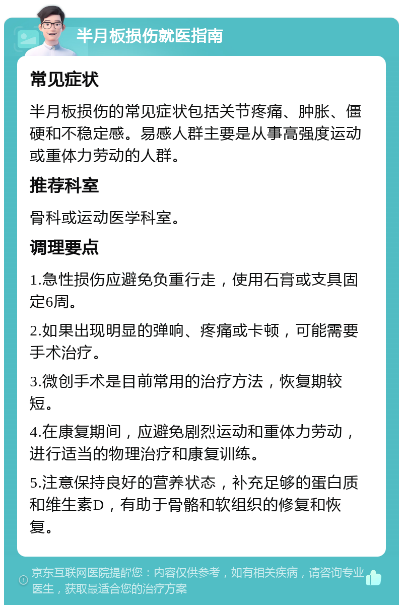 半月板损伤就医指南 常见症状 半月板损伤的常见症状包括关节疼痛、肿胀、僵硬和不稳定感。易感人群主要是从事高强度运动或重体力劳动的人群。 推荐科室 骨科或运动医学科室。 调理要点 1.急性损伤应避免负重行走，使用石膏或支具固定6周。 2.如果出现明显的弹响、疼痛或卡顿，可能需要手术治疗。 3.微创手术是目前常用的治疗方法，恢复期较短。 4.在康复期间，应避免剧烈运动和重体力劳动，进行适当的物理治疗和康复训练。 5.注意保持良好的营养状态，补充足够的蛋白质和维生素D，有助于骨骼和软组织的修复和恢复。