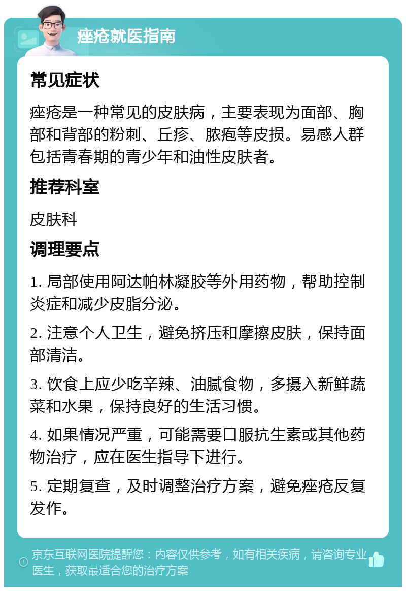 痤疮就医指南 常见症状 痤疮是一种常见的皮肤病，主要表现为面部、胸部和背部的粉刺、丘疹、脓疱等皮损。易感人群包括青春期的青少年和油性皮肤者。 推荐科室 皮肤科 调理要点 1. 局部使用阿达帕林凝胶等外用药物，帮助控制炎症和减少皮脂分泌。 2. 注意个人卫生，避免挤压和摩擦皮肤，保持面部清洁。 3. 饮食上应少吃辛辣、油腻食物，多摄入新鲜蔬菜和水果，保持良好的生活习惯。 4. 如果情况严重，可能需要口服抗生素或其他药物治疗，应在医生指导下进行。 5. 定期复查，及时调整治疗方案，避免痤疮反复发作。