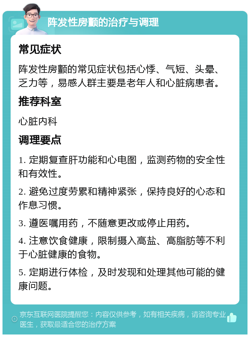 阵发性房颤的治疗与调理 常见症状 阵发性房颤的常见症状包括心悸、气短、头晕、乏力等，易感人群主要是老年人和心脏病患者。 推荐科室 心脏内科 调理要点 1. 定期复查肝功能和心电图，监测药物的安全性和有效性。 2. 避免过度劳累和精神紧张，保持良好的心态和作息习惯。 3. 遵医嘱用药，不随意更改或停止用药。 4. 注意饮食健康，限制摄入高盐、高脂肪等不利于心脏健康的食物。 5. 定期进行体检，及时发现和处理其他可能的健康问题。