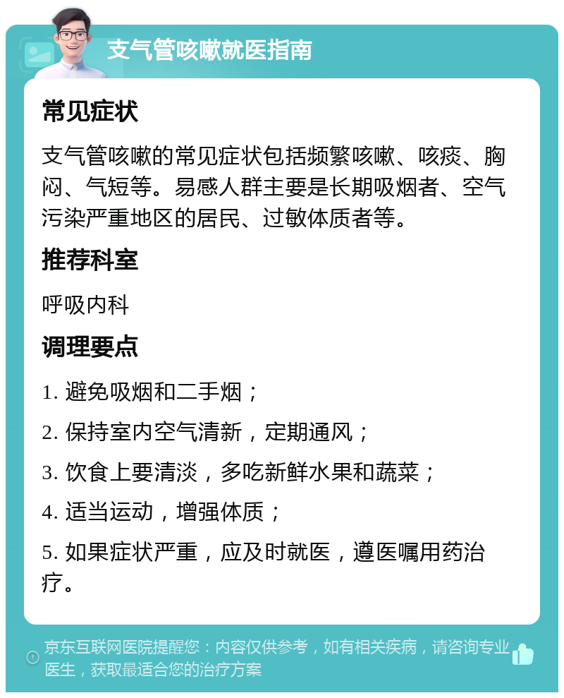 支气管咳嗽就医指南 常见症状 支气管咳嗽的常见症状包括频繁咳嗽、咳痰、胸闷、气短等。易感人群主要是长期吸烟者、空气污染严重地区的居民、过敏体质者等。 推荐科室 呼吸内科 调理要点 1. 避免吸烟和二手烟； 2. 保持室内空气清新，定期通风； 3. 饮食上要清淡，多吃新鲜水果和蔬菜； 4. 适当运动，增强体质； 5. 如果症状严重，应及时就医，遵医嘱用药治疗。