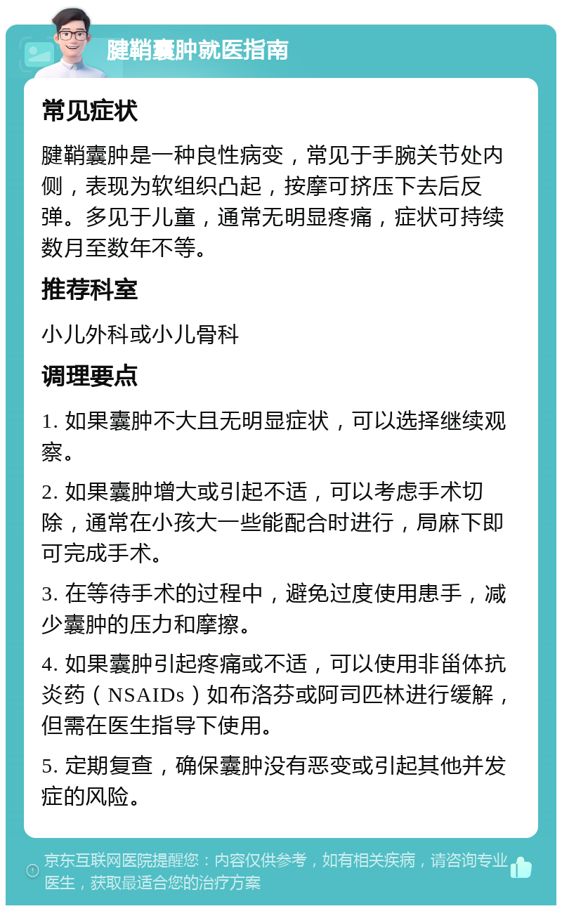 腱鞘囊肿就医指南 常见症状 腱鞘囊肿是一种良性病变，常见于手腕关节处内侧，表现为软组织凸起，按摩可挤压下去后反弹。多见于儿童，通常无明显疼痛，症状可持续数月至数年不等。 推荐科室 小儿外科或小儿骨科 调理要点 1. 如果囊肿不大且无明显症状，可以选择继续观察。 2. 如果囊肿增大或引起不适，可以考虑手术切除，通常在小孩大一些能配合时进行，局麻下即可完成手术。 3. 在等待手术的过程中，避免过度使用患手，减少囊肿的压力和摩擦。 4. 如果囊肿引起疼痛或不适，可以使用非甾体抗炎药（NSAIDs）如布洛芬或阿司匹林进行缓解，但需在医生指导下使用。 5. 定期复查，确保囊肿没有恶变或引起其他并发症的风险。