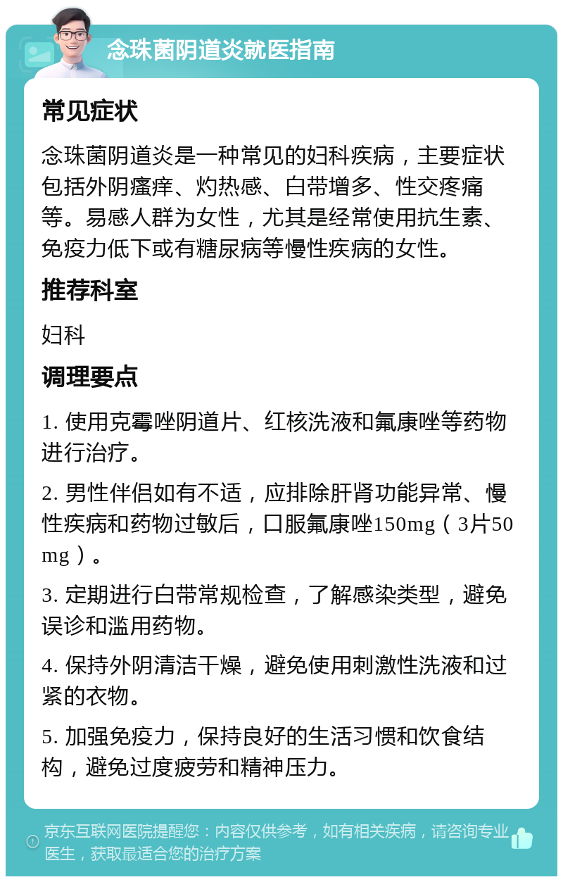 念珠菌阴道炎就医指南 常见症状 念珠菌阴道炎是一种常见的妇科疾病，主要症状包括外阴瘙痒、灼热感、白带增多、性交疼痛等。易感人群为女性，尤其是经常使用抗生素、免疫力低下或有糖尿病等慢性疾病的女性。 推荐科室 妇科 调理要点 1. 使用克霉唑阴道片、红核洗液和氟康唑等药物进行治疗。 2. 男性伴侣如有不适，应排除肝肾功能异常、慢性疾病和药物过敏后，口服氟康唑150mg（3片50mg）。 3. 定期进行白带常规检查，了解感染类型，避免误诊和滥用药物。 4. 保持外阴清洁干燥，避免使用刺激性洗液和过紧的衣物。 5. 加强免疫力，保持良好的生活习惯和饮食结构，避免过度疲劳和精神压力。