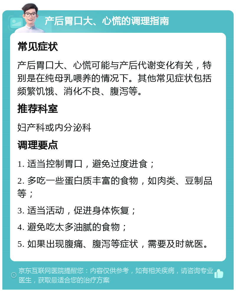 产后胃口大、心慌的调理指南 常见症状 产后胃口大、心慌可能与产后代谢变化有关，特别是在纯母乳喂养的情况下。其他常见症状包括频繁饥饿、消化不良、腹泻等。 推荐科室 妇产科或内分泌科 调理要点 1. 适当控制胃口，避免过度进食； 2. 多吃一些蛋白质丰富的食物，如肉类、豆制品等； 3. 适当活动，促进身体恢复； 4. 避免吃太多油腻的食物； 5. 如果出现腹痛、腹泻等症状，需要及时就医。