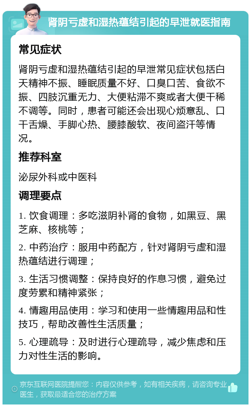 肾阴亏虚和湿热蕴结引起的早泄就医指南 常见症状 肾阴亏虚和湿热蕴结引起的早泄常见症状包括白天精神不振、睡眠质量不好、口臭口苦、食欲不振、四肢沉重无力、大便粘滞不爽或者大便干稀不调等。同时，患者可能还会出现心烦意乱、口干舌燥、手脚心热、腰膝酸软、夜间盗汗等情况。 推荐科室 泌尿外科或中医科 调理要点 1. 饮食调理：多吃滋阴补肾的食物，如黑豆、黑芝麻、核桃等； 2. 中药治疗：服用中药配方，针对肾阴亏虚和湿热蕴结进行调理； 3. 生活习惯调整：保持良好的作息习惯，避免过度劳累和精神紧张； 4. 情趣用品使用：学习和使用一些情趣用品和性技巧，帮助改善性生活质量； 5. 心理疏导：及时进行心理疏导，减少焦虑和压力对性生活的影响。