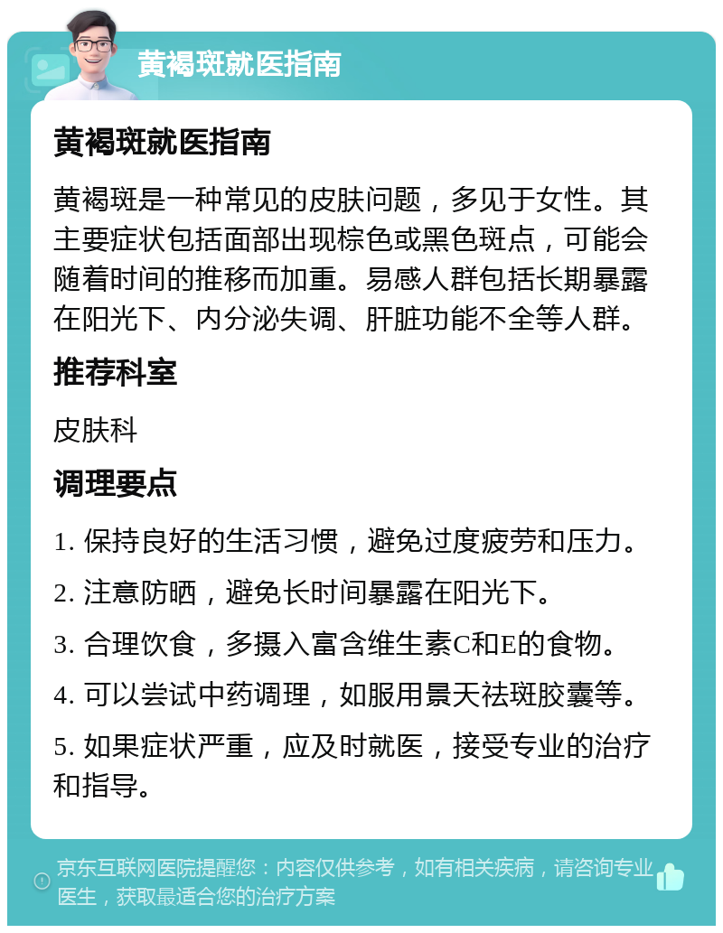 黄褐斑就医指南 黄褐斑就医指南 黄褐斑是一种常见的皮肤问题，多见于女性。其主要症状包括面部出现棕色或黑色斑点，可能会随着时间的推移而加重。易感人群包括长期暴露在阳光下、内分泌失调、肝脏功能不全等人群。 推荐科室 皮肤科 调理要点 1. 保持良好的生活习惯，避免过度疲劳和压力。 2. 注意防晒，避免长时间暴露在阳光下。 3. 合理饮食，多摄入富含维生素C和E的食物。 4. 可以尝试中药调理，如服用景天祛斑胶囊等。 5. 如果症状严重，应及时就医，接受专业的治疗和指导。