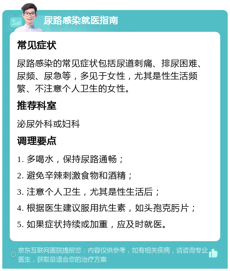 尿路感染就医指南 常见症状 尿路感染的常见症状包括尿道刺痛、排尿困难、尿频、尿急等，多见于女性，尤其是性生活频繁、不注意个人卫生的女性。 推荐科室 泌尿外科或妇科 调理要点 1. 多喝水，保持尿路通畅； 2. 避免辛辣刺激食物和酒精； 3. 注意个人卫生，尤其是性生活后； 4. 根据医生建议服用抗生素，如头孢克肟片； 5. 如果症状持续或加重，应及时就医。