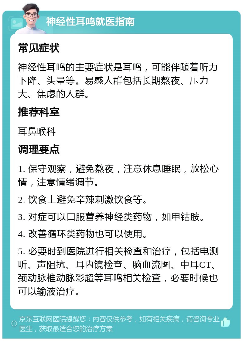 神经性耳鸣就医指南 常见症状 神经性耳鸣的主要症状是耳鸣，可能伴随着听力下降、头晕等。易感人群包括长期熬夜、压力大、焦虑的人群。 推荐科室 耳鼻喉科 调理要点 1. 保守观察，避免熬夜，注意休息睡眠，放松心情，注意情绪调节。 2. 饮食上避免辛辣刺激饮食等。 3. 对症可以口服营养神经类药物，如甲钴胺。 4. 改善循环类药物也可以使用。 5. 必要时到医院进行相关检查和治疗，包括电测听、声阻抗、耳内镜检查、脑血流图、中耳CT、颈动脉椎动脉彩超等耳鸣相关检查，必要时候也可以输液治疗。