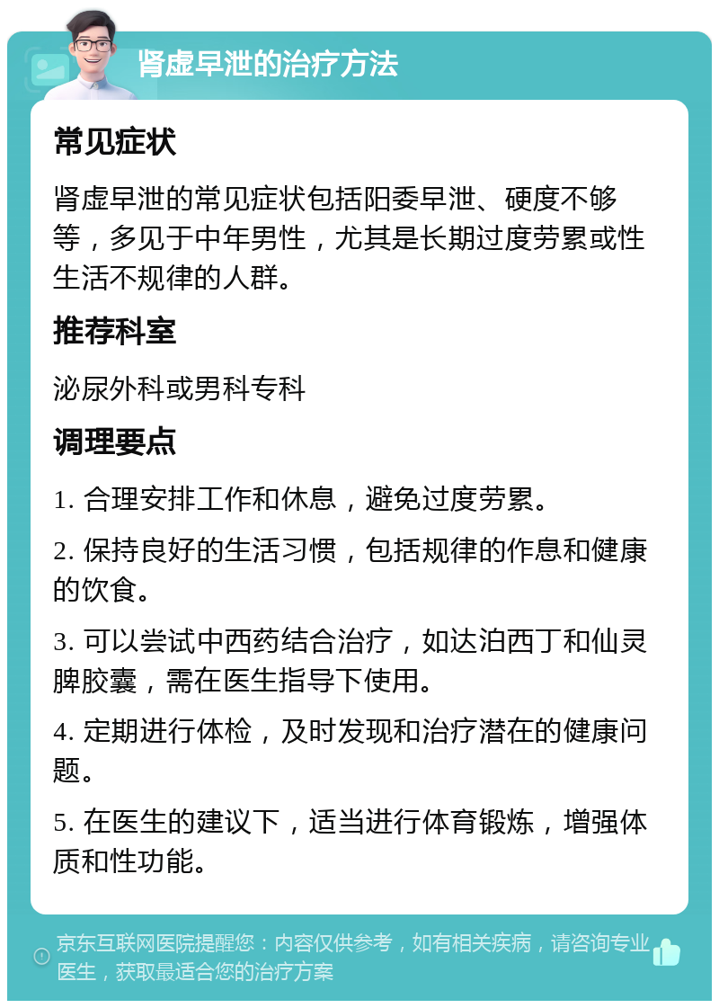 肾虚早泄的治疗方法 常见症状 肾虚早泄的常见症状包括阳委早泄、硬度不够等，多见于中年男性，尤其是长期过度劳累或性生活不规律的人群。 推荐科室 泌尿外科或男科专科 调理要点 1. 合理安排工作和休息，避免过度劳累。 2. 保持良好的生活习惯，包括规律的作息和健康的饮食。 3. 可以尝试中西药结合治疗，如达泊西丁和仙灵脾胶囊，需在医生指导下使用。 4. 定期进行体检，及时发现和治疗潜在的健康问题。 5. 在医生的建议下，适当进行体育锻炼，增强体质和性功能。