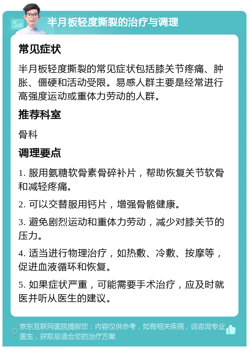 半月板轻度撕裂的治疗与调理 常见症状 半月板轻度撕裂的常见症状包括膝关节疼痛、肿胀、僵硬和活动受限。易感人群主要是经常进行高强度运动或重体力劳动的人群。 推荐科室 骨科 调理要点 1. 服用氨糖软骨素骨碎补片，帮助恢复关节软骨和减轻疼痛。 2. 可以交替服用钙片，增强骨骼健康。 3. 避免剧烈运动和重体力劳动，减少对膝关节的压力。 4. 适当进行物理治疗，如热敷、冷敷、按摩等，促进血液循环和恢复。 5. 如果症状严重，可能需要手术治疗，应及时就医并听从医生的建议。