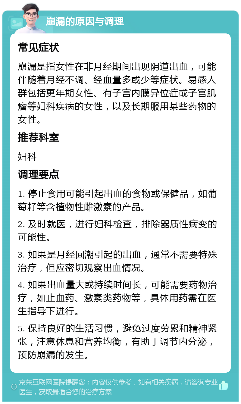 崩漏的原因与调理 常见症状 崩漏是指女性在非月经期间出现阴道出血，可能伴随着月经不调、经血量多或少等症状。易感人群包括更年期女性、有子宫内膜异位症或子宫肌瘤等妇科疾病的女性，以及长期服用某些药物的女性。 推荐科室 妇科 调理要点 1. 停止食用可能引起出血的食物或保健品，如葡萄籽等含植物性雌激素的产品。 2. 及时就医，进行妇科检查，排除器质性病变的可能性。 3. 如果是月经回潮引起的出血，通常不需要特殊治疗，但应密切观察出血情况。 4. 如果出血量大或持续时间长，可能需要药物治疗，如止血药、激素类药物等，具体用药需在医生指导下进行。 5. 保持良好的生活习惯，避免过度劳累和精神紧张，注意休息和营养均衡，有助于调节内分泌，预防崩漏的发生。