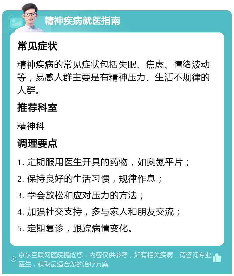 精神疾病就医指南 常见症状 精神疾病的常见症状包括失眠、焦虑、情绪波动等，易感人群主要是有精神压力、生活不规律的人群。 推荐科室 精神科 调理要点 1. 定期服用医生开具的药物，如奥氮平片； 2. 保持良好的生活习惯，规律作息； 3. 学会放松和应对压力的方法； 4. 加强社交支持，多与家人和朋友交流； 5. 定期复诊，跟踪病情变化。