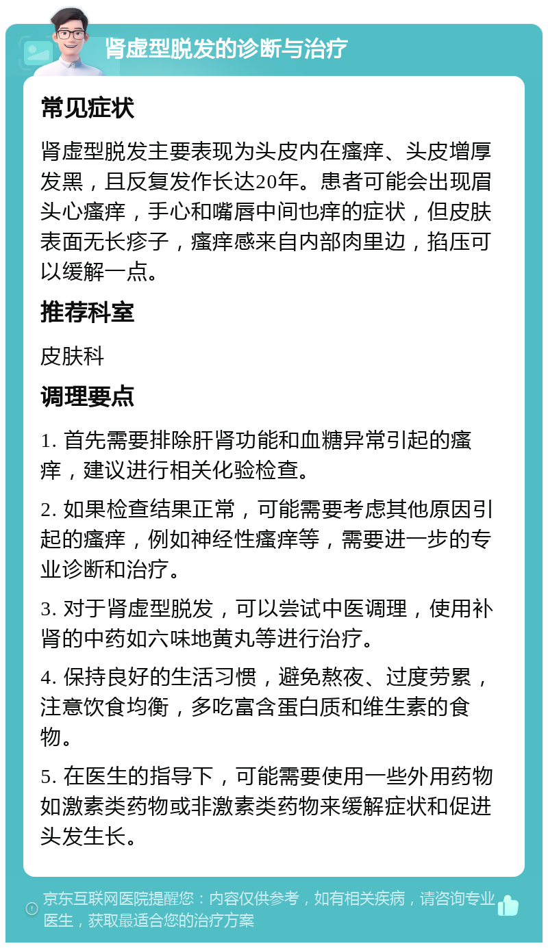 肾虚型脱发的诊断与治疗 常见症状 肾虚型脱发主要表现为头皮内在瘙痒、头皮增厚发黑，且反复发作长达20年。患者可能会出现眉头心瘙痒，手心和嘴唇中间也痒的症状，但皮肤表面无长疹子，瘙痒感来自内部肉里边，掐压可以缓解一点。 推荐科室 皮肤科 调理要点 1. 首先需要排除肝肾功能和血糖异常引起的瘙痒，建议进行相关化验检查。 2. 如果检查结果正常，可能需要考虑其他原因引起的瘙痒，例如神经性瘙痒等，需要进一步的专业诊断和治疗。 3. 对于肾虚型脱发，可以尝试中医调理，使用补肾的中药如六味地黄丸等进行治疗。 4. 保持良好的生活习惯，避免熬夜、过度劳累，注意饮食均衡，多吃富含蛋白质和维生素的食物。 5. 在医生的指导下，可能需要使用一些外用药物如激素类药物或非激素类药物来缓解症状和促进头发生长。