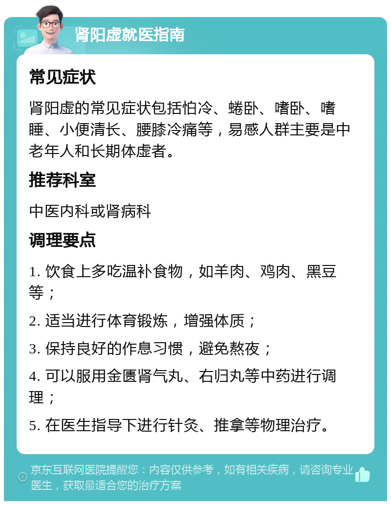 肾阳虚就医指南 常见症状 肾阳虚的常见症状包括怕冷、蜷卧、嗜卧、嗜睡、小便清长、腰膝冷痛等，易感人群主要是中老年人和长期体虚者。 推荐科室 中医内科或肾病科 调理要点 1. 饮食上多吃温补食物，如羊肉、鸡肉、黑豆等； 2. 适当进行体育锻炼，增强体质； 3. 保持良好的作息习惯，避免熬夜； 4. 可以服用金匮肾气丸、右归丸等中药进行调理； 5. 在医生指导下进行针灸、推拿等物理治疗。