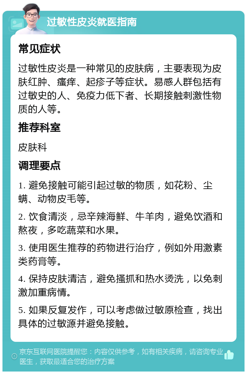 过敏性皮炎就医指南 常见症状 过敏性皮炎是一种常见的皮肤病，主要表现为皮肤红肿、瘙痒、起疹子等症状。易感人群包括有过敏史的人、免疫力低下者、长期接触刺激性物质的人等。 推荐科室 皮肤科 调理要点 1. 避免接触可能引起过敏的物质，如花粉、尘螨、动物皮毛等。 2. 饮食清淡，忌辛辣海鲜、牛羊肉，避免饮酒和熬夜，多吃蔬菜和水果。 3. 使用医生推荐的药物进行治疗，例如外用激素类药膏等。 4. 保持皮肤清洁，避免搔抓和热水烫洗，以免刺激加重病情。 5. 如果反复发作，可以考虑做过敏原检查，找出具体的过敏源并避免接触。