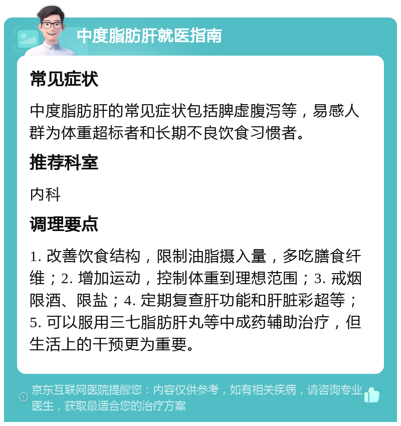 中度脂肪肝就医指南 常见症状 中度脂肪肝的常见症状包括脾虚腹泻等，易感人群为体重超标者和长期不良饮食习惯者。 推荐科室 内科 调理要点 1. 改善饮食结构，限制油脂摄入量，多吃膳食纤维；2. 增加运动，控制体重到理想范围；3. 戒烟限酒、限盐；4. 定期复查肝功能和肝脏彩超等；5. 可以服用三七脂肪肝丸等中成药辅助治疗，但生活上的干预更为重要。