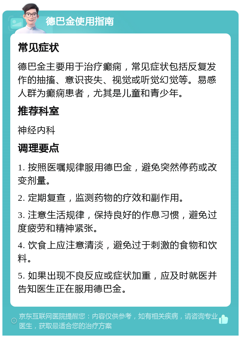 德巴金使用指南 常见症状 德巴金主要用于治疗癫痫，常见症状包括反复发作的抽搐、意识丧失、视觉或听觉幻觉等。易感人群为癫痫患者，尤其是儿童和青少年。 推荐科室 神经内科 调理要点 1. 按照医嘱规律服用德巴金，避免突然停药或改变剂量。 2. 定期复查，监测药物的疗效和副作用。 3. 注意生活规律，保持良好的作息习惯，避免过度疲劳和精神紧张。 4. 饮食上应注意清淡，避免过于刺激的食物和饮料。 5. 如果出现不良反应或症状加重，应及时就医并告知医生正在服用德巴金。