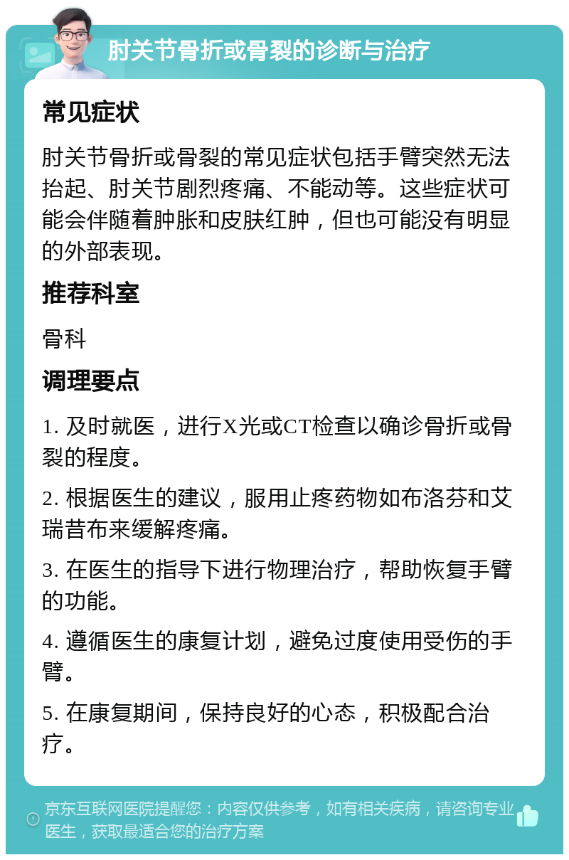 肘关节骨折或骨裂的诊断与治疗 常见症状 肘关节骨折或骨裂的常见症状包括手臂突然无法抬起、肘关节剧烈疼痛、不能动等。这些症状可能会伴随着肿胀和皮肤红肿，但也可能没有明显的外部表现。 推荐科室 骨科 调理要点 1. 及时就医，进行X光或CT检查以确诊骨折或骨裂的程度。 2. 根据医生的建议，服用止疼药物如布洛芬和艾瑞昔布来缓解疼痛。 3. 在医生的指导下进行物理治疗，帮助恢复手臂的功能。 4. 遵循医生的康复计划，避免过度使用受伤的手臂。 5. 在康复期间，保持良好的心态，积极配合治疗。