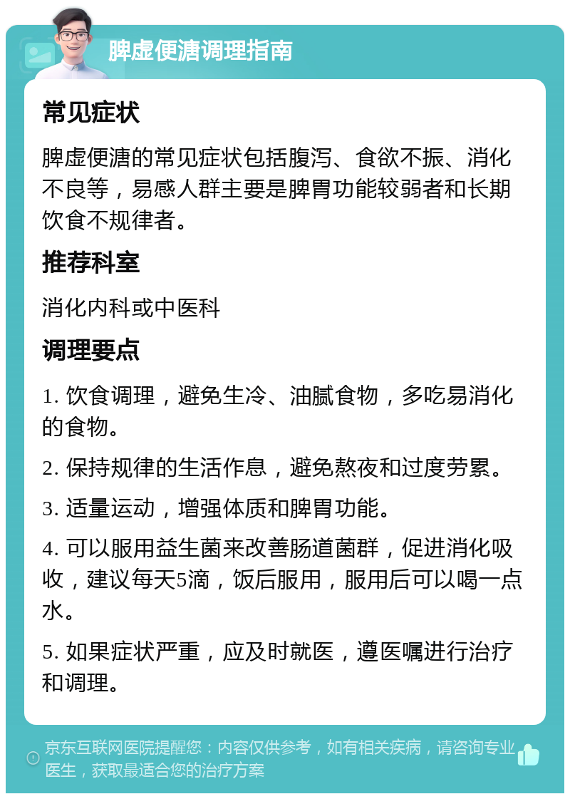 脾虚便溏调理指南 常见症状 脾虚便溏的常见症状包括腹泻、食欲不振、消化不良等，易感人群主要是脾胃功能较弱者和长期饮食不规律者。 推荐科室 消化内科或中医科 调理要点 1. 饮食调理，避免生冷、油腻食物，多吃易消化的食物。 2. 保持规律的生活作息，避免熬夜和过度劳累。 3. 适量运动，增强体质和脾胃功能。 4. 可以服用益生菌来改善肠道菌群，促进消化吸收，建议每天5滴，饭后服用，服用后可以喝一点水。 5. 如果症状严重，应及时就医，遵医嘱进行治疗和调理。