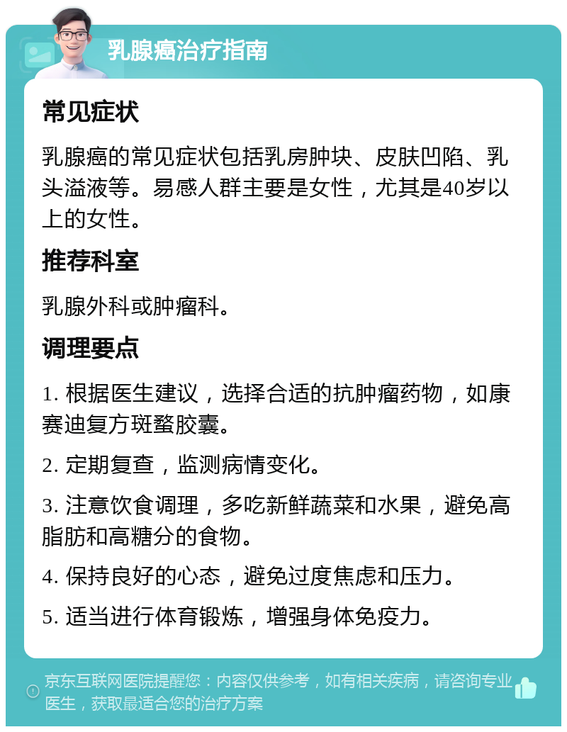 乳腺癌治疗指南 常见症状 乳腺癌的常见症状包括乳房肿块、皮肤凹陷、乳头溢液等。易感人群主要是女性，尤其是40岁以上的女性。 推荐科室 乳腺外科或肿瘤科。 调理要点 1. 根据医生建议，选择合适的抗肿瘤药物，如康赛迪复方斑蝥胶囊。 2. 定期复查，监测病情变化。 3. 注意饮食调理，多吃新鲜蔬菜和水果，避免高脂肪和高糖分的食物。 4. 保持良好的心态，避免过度焦虑和压力。 5. 适当进行体育锻炼，增强身体免疫力。