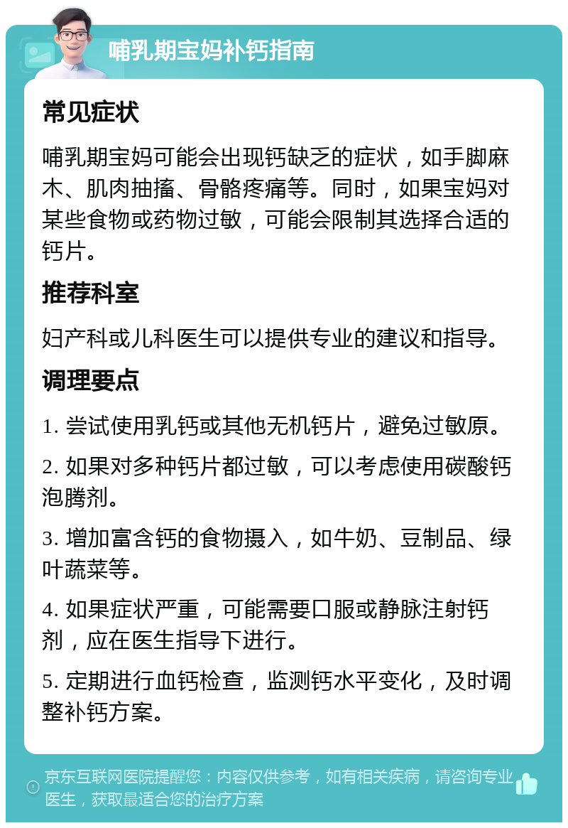 哺乳期宝妈补钙指南 常见症状 哺乳期宝妈可能会出现钙缺乏的症状，如手脚麻木、肌肉抽搐、骨骼疼痛等。同时，如果宝妈对某些食物或药物过敏，可能会限制其选择合适的钙片。 推荐科室 妇产科或儿科医生可以提供专业的建议和指导。 调理要点 1. 尝试使用乳钙或其他无机钙片，避免过敏原。 2. 如果对多种钙片都过敏，可以考虑使用碳酸钙泡腾剂。 3. 增加富含钙的食物摄入，如牛奶、豆制品、绿叶蔬菜等。 4. 如果症状严重，可能需要口服或静脉注射钙剂，应在医生指导下进行。 5. 定期进行血钙检查，监测钙水平变化，及时调整补钙方案。