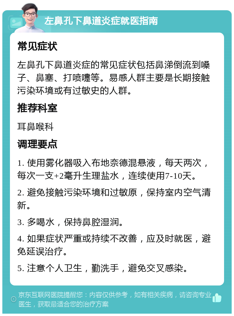 左鼻孔下鼻道炎症就医指南 常见症状 左鼻孔下鼻道炎症的常见症状包括鼻涕倒流到嗓子、鼻塞、打喷嚏等。易感人群主要是长期接触污染环境或有过敏史的人群。 推荐科室 耳鼻喉科 调理要点 1. 使用雾化器吸入布地奈德混悬液，每天两次，每次一支+2毫升生理盐水，连续使用7-10天。 2. 避免接触污染环境和过敏原，保持室内空气清新。 3. 多喝水，保持鼻腔湿润。 4. 如果症状严重或持续不改善，应及时就医，避免延误治疗。 5. 注意个人卫生，勤洗手，避免交叉感染。