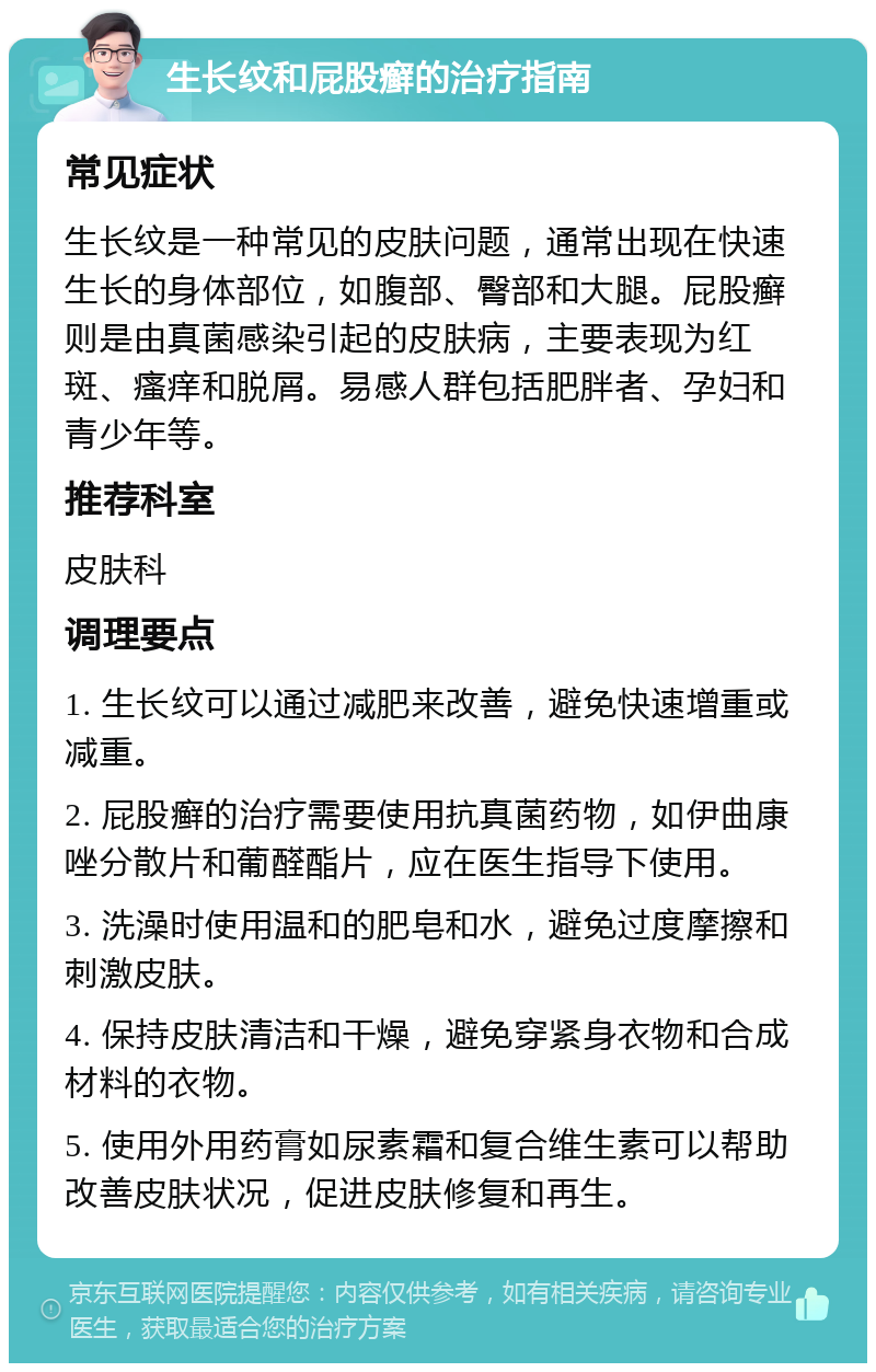 生长纹和屁股癣的治疗指南 常见症状 生长纹是一种常见的皮肤问题，通常出现在快速生长的身体部位，如腹部、臀部和大腿。屁股癣则是由真菌感染引起的皮肤病，主要表现为红斑、瘙痒和脱屑。易感人群包括肥胖者、孕妇和青少年等。 推荐科室 皮肤科 调理要点 1. 生长纹可以通过减肥来改善，避免快速增重或减重。 2. 屁股癣的治疗需要使用抗真菌药物，如伊曲康唑分散片和葡醛酯片，应在医生指导下使用。 3. 洗澡时使用温和的肥皂和水，避免过度摩擦和刺激皮肤。 4. 保持皮肤清洁和干燥，避免穿紧身衣物和合成材料的衣物。 5. 使用外用药膏如尿素霜和复合维生素可以帮助改善皮肤状况，促进皮肤修复和再生。