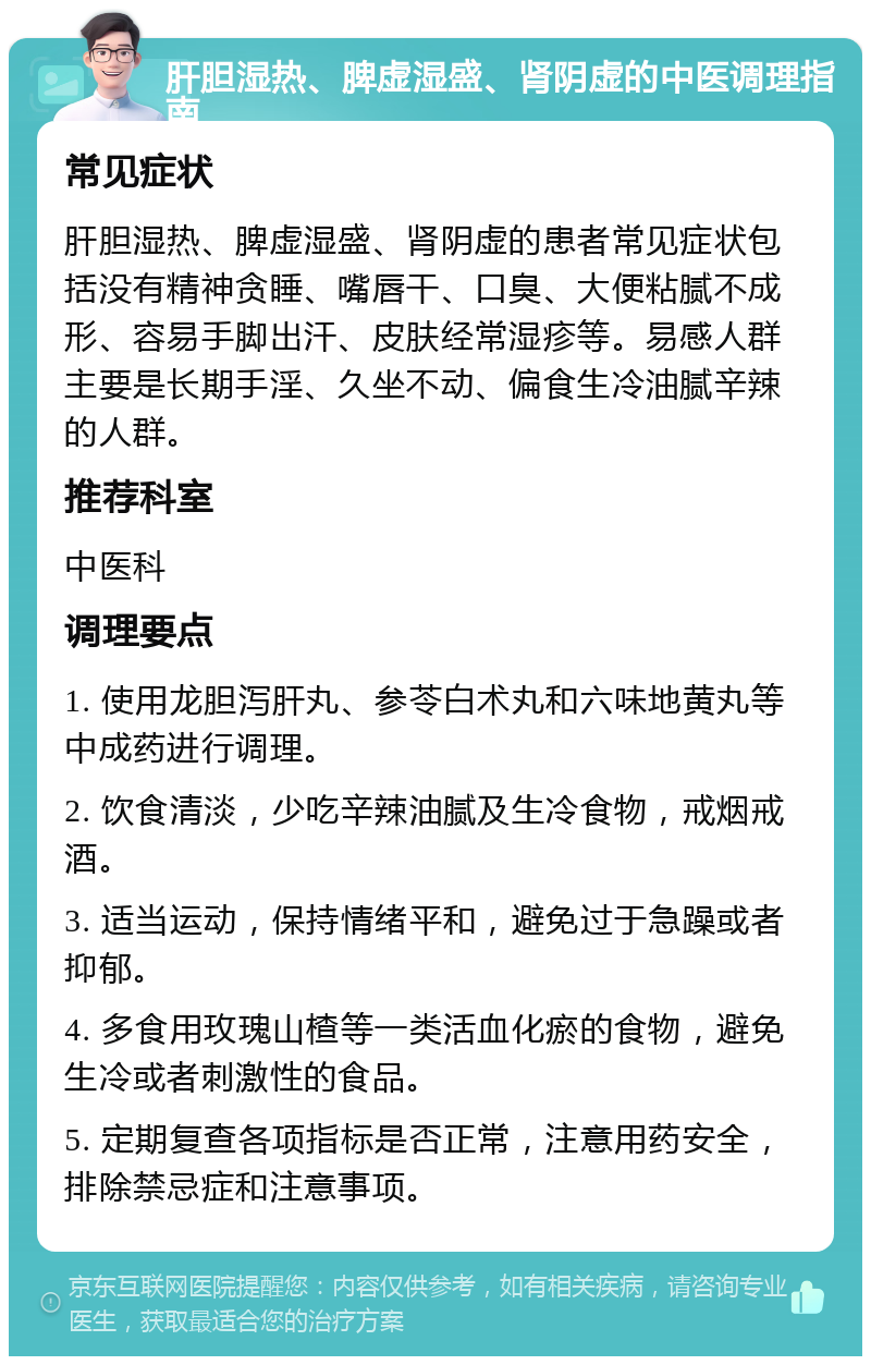 肝胆湿热、脾虚湿盛、肾阴虚的中医调理指南 常见症状 肝胆湿热、脾虚湿盛、肾阴虚的患者常见症状包括没有精神贪睡、嘴唇干、口臭、大便粘腻不成形、容易手脚出汗、皮肤经常湿疹等。易感人群主要是长期手淫、久坐不动、偏食生冷油腻辛辣的人群。 推荐科室 中医科 调理要点 1. 使用龙胆泻肝丸、参苓白术丸和六味地黄丸等中成药进行调理。 2. 饮食清淡，少吃辛辣油腻及生冷食物，戒烟戒酒。 3. 适当运动，保持情绪平和，避免过于急躁或者抑郁。 4. 多食用玫瑰山楂等一类活血化瘀的食物，避免生冷或者刺激性的食品。 5. 定期复查各项指标是否正常，注意用药安全，排除禁忌症和注意事项。