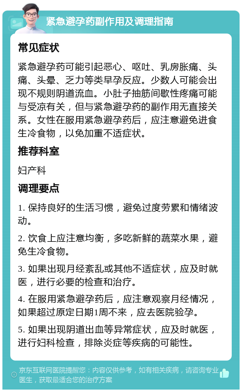 紧急避孕药副作用及调理指南 常见症状 紧急避孕药可能引起恶心、呕吐、乳房胀痛、头痛、头晕、乏力等类早孕反应。少数人可能会出现不规则阴道流血。小肚子抽筋间歇性疼痛可能与受凉有关，但与紧急避孕药的副作用无直接关系。女性在服用紧急避孕药后，应注意避免进食生冷食物，以免加重不适症状。 推荐科室 妇产科 调理要点 1. 保持良好的生活习惯，避免过度劳累和情绪波动。 2. 饮食上应注意均衡，多吃新鲜的蔬菜水果，避免生冷食物。 3. 如果出现月经紊乱或其他不适症状，应及时就医，进行必要的检查和治疗。 4. 在服用紧急避孕药后，应注意观察月经情况，如果超过原定日期1周不来，应去医院验孕。 5. 如果出现阴道出血等异常症状，应及时就医，进行妇科检查，排除炎症等疾病的可能性。