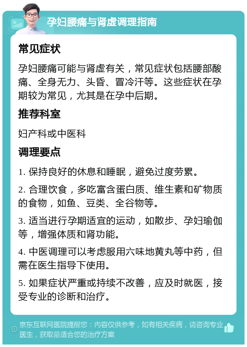 孕妇腰痛与肾虚调理指南 常见症状 孕妇腰痛可能与肾虚有关，常见症状包括腰部酸痛、全身无力、头昏、冒冷汗等。这些症状在孕期较为常见，尤其是在孕中后期。 推荐科室 妇产科或中医科 调理要点 1. 保持良好的休息和睡眠，避免过度劳累。 2. 合理饮食，多吃富含蛋白质、维生素和矿物质的食物，如鱼、豆类、全谷物等。 3. 适当进行孕期适宜的运动，如散步、孕妇瑜伽等，增强体质和肾功能。 4. 中医调理可以考虑服用六味地黄丸等中药，但需在医生指导下使用。 5. 如果症状严重或持续不改善，应及时就医，接受专业的诊断和治疗。