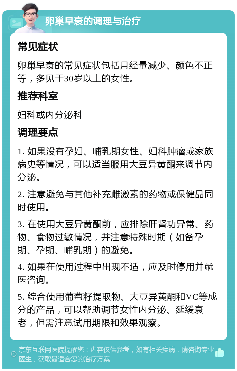 卵巢早衰的调理与治疗 常见症状 卵巢早衰的常见症状包括月经量减少、颜色不正等，多见于30岁以上的女性。 推荐科室 妇科或内分泌科 调理要点 1. 如果没有孕妇、哺乳期女性、妇科肿瘤或家族病史等情况，可以适当服用大豆异黄酮来调节内分泌。 2. 注意避免与其他补充雌激素的药物或保健品同时使用。 3. 在使用大豆异黄酮前，应排除肝肾功异常、药物、食物过敏情况，并注意特殊时期（如备孕期、孕期、哺乳期）的避免。 4. 如果在使用过程中出现不适，应及时停用并就医咨询。 5. 综合使用葡萄籽提取物、大豆异黄酮和VC等成分的产品，可以帮助调节女性内分泌、延缓衰老，但需注意试用期限和效果观察。