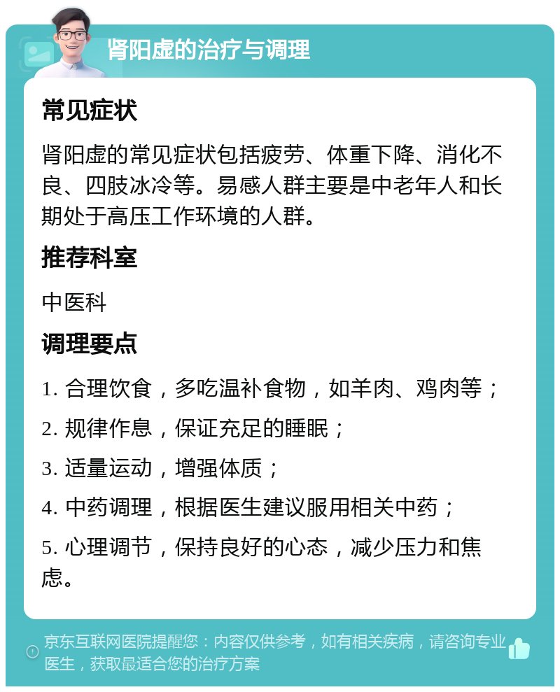 肾阳虚的治疗与调理 常见症状 肾阳虚的常见症状包括疲劳、体重下降、消化不良、四肢冰冷等。易感人群主要是中老年人和长期处于高压工作环境的人群。 推荐科室 中医科 调理要点 1. 合理饮食，多吃温补食物，如羊肉、鸡肉等； 2. 规律作息，保证充足的睡眠； 3. 适量运动，增强体质； 4. 中药调理，根据医生建议服用相关中药； 5. 心理调节，保持良好的心态，减少压力和焦虑。