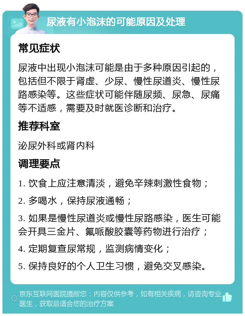 尿液有小泡沫的可能原因及处理 常见症状 尿液中出现小泡沫可能是由于多种原因引起的，包括但不限于肾虚、少尿、慢性尿道炎、慢性尿路感染等。这些症状可能伴随尿频、尿急、尿痛等不适感，需要及时就医诊断和治疗。 推荐科室 泌尿外科或肾内科 调理要点 1. 饮食上应注意清淡，避免辛辣刺激性食物； 2. 多喝水，保持尿液通畅； 3. 如果是慢性尿道炎或慢性尿路感染，医生可能会开具三金片、氟哌酸胶囊等药物进行治疗； 4. 定期复查尿常规，监测病情变化； 5. 保持良好的个人卫生习惯，避免交叉感染。