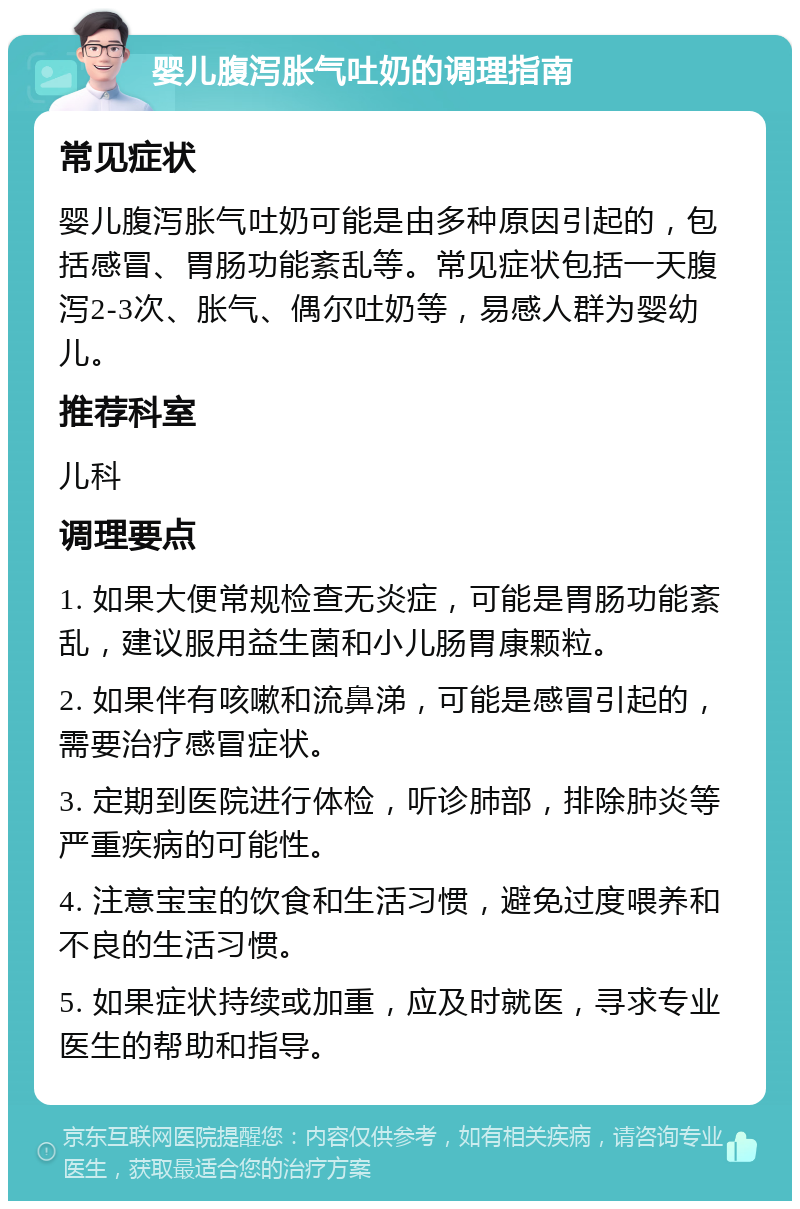 婴儿腹泻胀气吐奶的调理指南 常见症状 婴儿腹泻胀气吐奶可能是由多种原因引起的，包括感冒、胃肠功能紊乱等。常见症状包括一天腹泻2-3次、胀气、偶尔吐奶等，易感人群为婴幼儿。 推荐科室 儿科 调理要点 1. 如果大便常规检查无炎症，可能是胃肠功能紊乱，建议服用益生菌和小儿肠胃康颗粒。 2. 如果伴有咳嗽和流鼻涕，可能是感冒引起的，需要治疗感冒症状。 3. 定期到医院进行体检，听诊肺部，排除肺炎等严重疾病的可能性。 4. 注意宝宝的饮食和生活习惯，避免过度喂养和不良的生活习惯。 5. 如果症状持续或加重，应及时就医，寻求专业医生的帮助和指导。