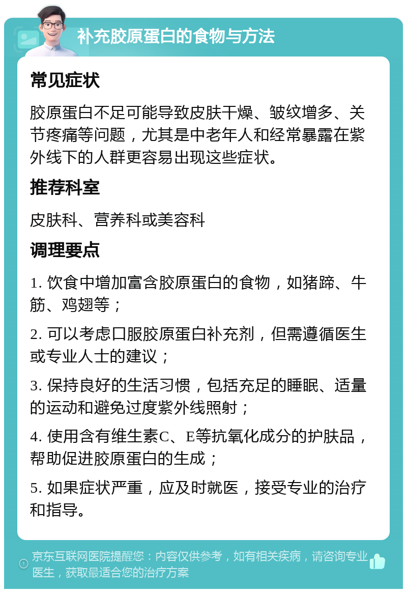 补充胶原蛋白的食物与方法 常见症状 胶原蛋白不足可能导致皮肤干燥、皱纹增多、关节疼痛等问题，尤其是中老年人和经常暴露在紫外线下的人群更容易出现这些症状。 推荐科室 皮肤科、营养科或美容科 调理要点 1. 饮食中增加富含胶原蛋白的食物，如猪蹄、牛筋、鸡翅等； 2. 可以考虑口服胶原蛋白补充剂，但需遵循医生或专业人士的建议； 3. 保持良好的生活习惯，包括充足的睡眠、适量的运动和避免过度紫外线照射； 4. 使用含有维生素C、E等抗氧化成分的护肤品，帮助促进胶原蛋白的生成； 5. 如果症状严重，应及时就医，接受专业的治疗和指导。