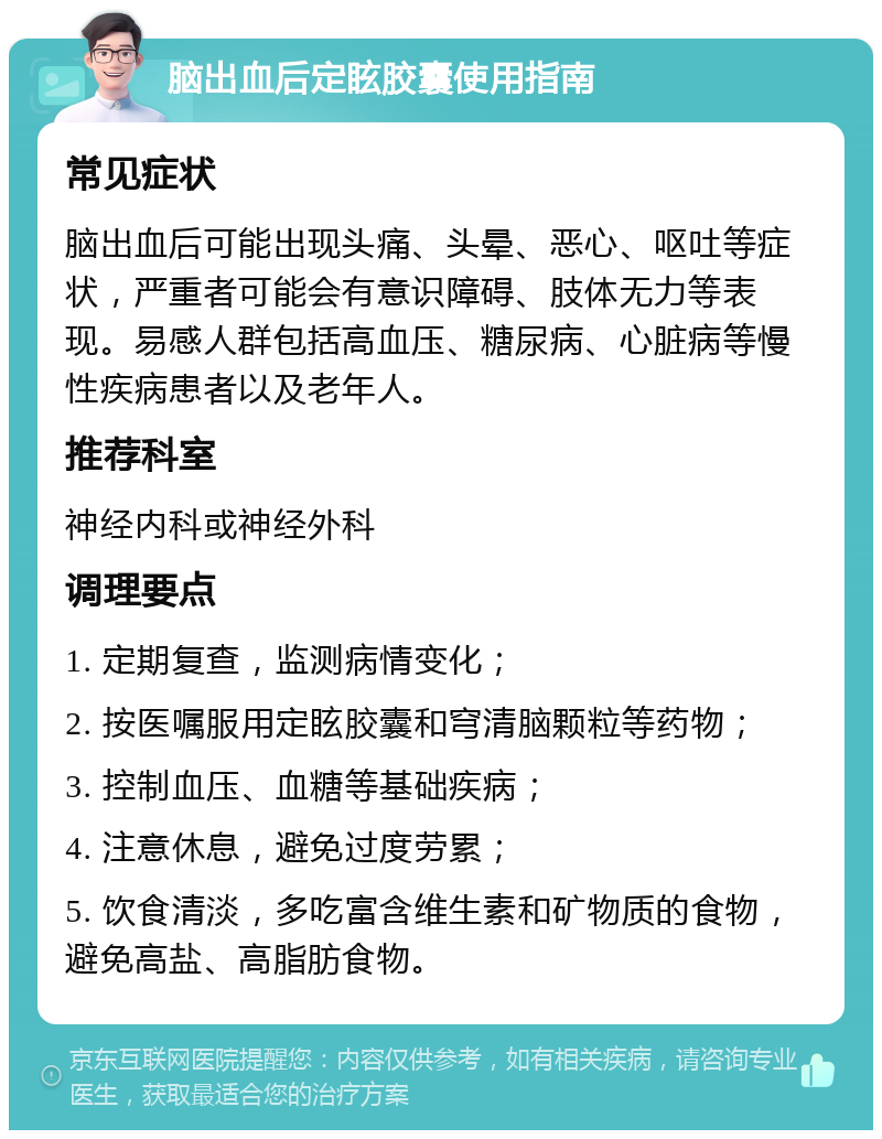 脑出血后定眩胶囊使用指南 常见症状 脑出血后可能出现头痛、头晕、恶心、呕吐等症状，严重者可能会有意识障碍、肢体无力等表现。易感人群包括高血压、糖尿病、心脏病等慢性疾病患者以及老年人。 推荐科室 神经内科或神经外科 调理要点 1. 定期复查，监测病情变化； 2. 按医嘱服用定眩胶囊和穹清脑颗粒等药物； 3. 控制血压、血糖等基础疾病； 4. 注意休息，避免过度劳累； 5. 饮食清淡，多吃富含维生素和矿物质的食物，避免高盐、高脂肪食物。