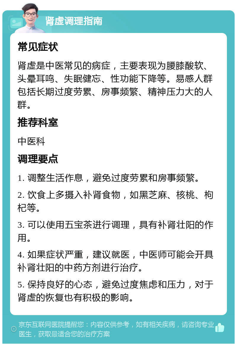 肾虚调理指南 常见症状 肾虚是中医常见的病症，主要表现为腰膝酸软、头晕耳鸣、失眠健忘、性功能下降等。易感人群包括长期过度劳累、房事频繁、精神压力大的人群。 推荐科室 中医科 调理要点 1. 调整生活作息，避免过度劳累和房事频繁。 2. 饮食上多摄入补肾食物，如黑芝麻、核桃、枸杞等。 3. 可以使用五宝茶进行调理，具有补肾壮阳的作用。 4. 如果症状严重，建议就医，中医师可能会开具补肾壮阳的中药方剂进行治疗。 5. 保持良好的心态，避免过度焦虑和压力，对于肾虚的恢复也有积极的影响。