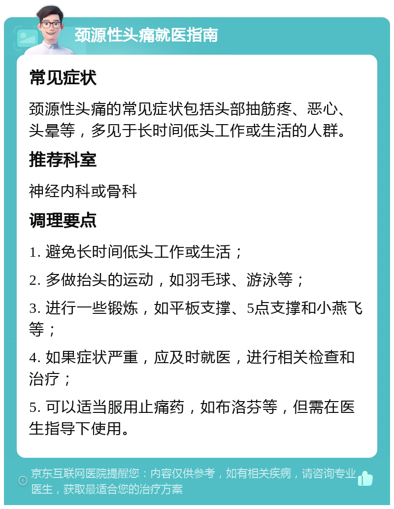 颈源性头痛就医指南 常见症状 颈源性头痛的常见症状包括头部抽筋疼、恶心、头晕等，多见于长时间低头工作或生活的人群。 推荐科室 神经内科或骨科 调理要点 1. 避免长时间低头工作或生活； 2. 多做抬头的运动，如羽毛球、游泳等； 3. 进行一些锻炼，如平板支撑、5点支撑和小燕飞等； 4. 如果症状严重，应及时就医，进行相关检查和治疗； 5. 可以适当服用止痛药，如布洛芬等，但需在医生指导下使用。