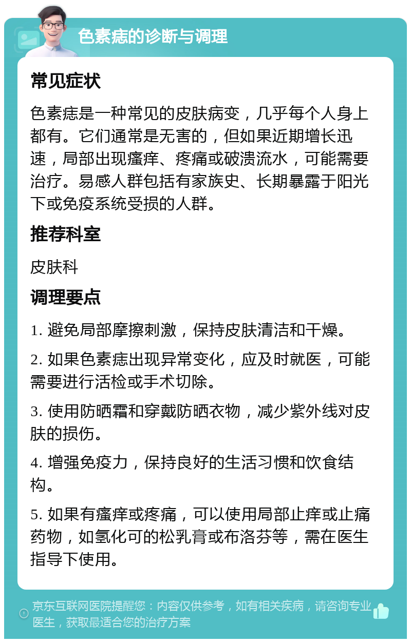 色素痣的诊断与调理 常见症状 色素痣是一种常见的皮肤病变，几乎每个人身上都有。它们通常是无害的，但如果近期增长迅速，局部出现瘙痒、疼痛或破溃流水，可能需要治疗。易感人群包括有家族史、长期暴露于阳光下或免疫系统受损的人群。 推荐科室 皮肤科 调理要点 1. 避免局部摩擦刺激，保持皮肤清洁和干燥。 2. 如果色素痣出现异常变化，应及时就医，可能需要进行活检或手术切除。 3. 使用防晒霜和穿戴防晒衣物，减少紫外线对皮肤的损伤。 4. 增强免疫力，保持良好的生活习惯和饮食结构。 5. 如果有瘙痒或疼痛，可以使用局部止痒或止痛药物，如氢化可的松乳膏或布洛芬等，需在医生指导下使用。