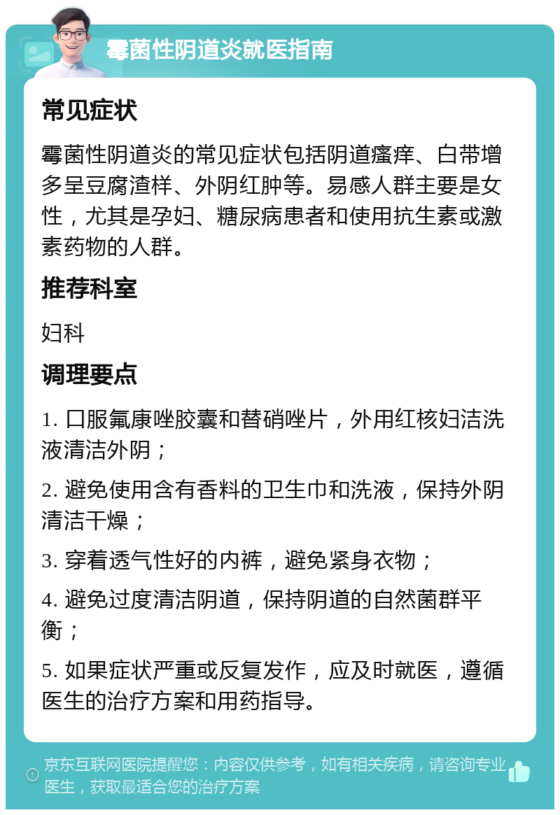 霉菌性阴道炎就医指南 常见症状 霉菌性阴道炎的常见症状包括阴道瘙痒、白带增多呈豆腐渣样、外阴红肿等。易感人群主要是女性，尤其是孕妇、糖尿病患者和使用抗生素或激素药物的人群。 推荐科室 妇科 调理要点 1. 口服氟康唑胶囊和替硝唑片，外用红核妇洁洗液清洁外阴； 2. 避免使用含有香料的卫生巾和洗液，保持外阴清洁干燥； 3. 穿着透气性好的内裤，避免紧身衣物； 4. 避免过度清洁阴道，保持阴道的自然菌群平衡； 5. 如果症状严重或反复发作，应及时就医，遵循医生的治疗方案和用药指导。