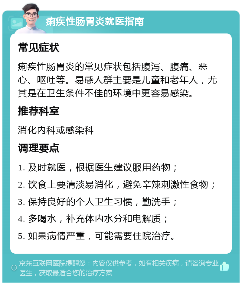 痢疾性肠胃炎就医指南 常见症状 痢疾性肠胃炎的常见症状包括腹泻、腹痛、恶心、呕吐等。易感人群主要是儿童和老年人，尤其是在卫生条件不佳的环境中更容易感染。 推荐科室 消化内科或感染科 调理要点 1. 及时就医，根据医生建议服用药物； 2. 饮食上要清淡易消化，避免辛辣刺激性食物； 3. 保持良好的个人卫生习惯，勤洗手； 4. 多喝水，补充体内水分和电解质； 5. 如果病情严重，可能需要住院治疗。