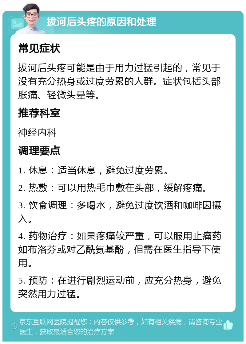 拔河后头疼的原因和处理 常见症状 拔河后头疼可能是由于用力过猛引起的，常见于没有充分热身或过度劳累的人群。症状包括头部胀痛、轻微头晕等。 推荐科室 神经内科 调理要点 1. 休息：适当休息，避免过度劳累。 2. 热敷：可以用热毛巾敷在头部，缓解疼痛。 3. 饮食调理：多喝水，避免过度饮酒和咖啡因摄入。 4. 药物治疗：如果疼痛较严重，可以服用止痛药如布洛芬或对乙酰氨基酚，但需在医生指导下使用。 5. 预防：在进行剧烈运动前，应充分热身，避免突然用力过猛。